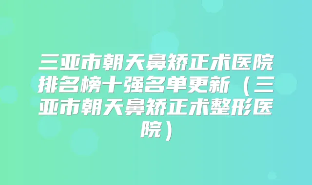 三亚市朝天鼻矫正术医院排名榜十强名单更新（三亚市朝天鼻矫正术整形医院）