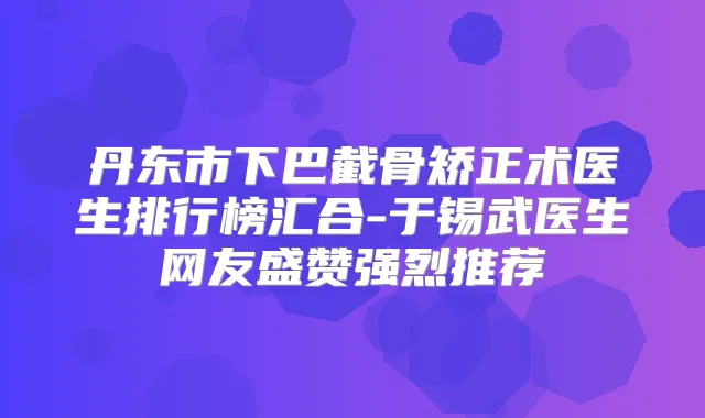 丹东市下巴截骨矫正术医生排行榜汇合-于锡武医生网友盛赞强烈推荐
