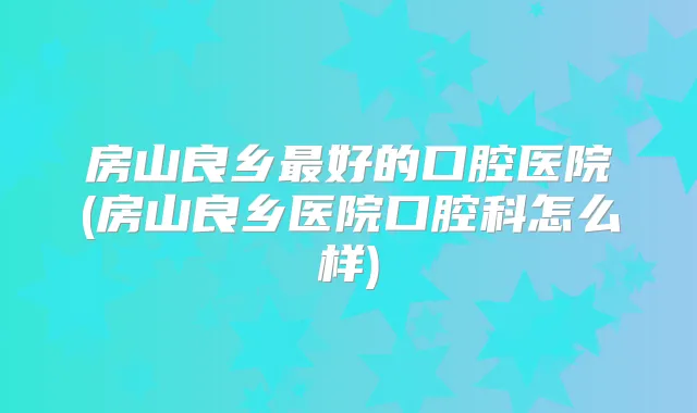 房山良乡好的口腔医院(房山良乡医院口腔科怎么样)