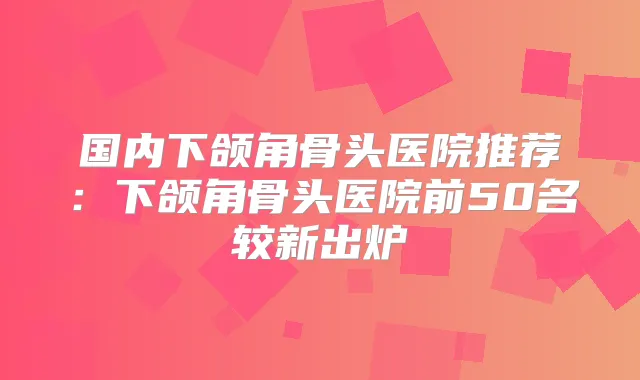 国内下颌角骨头医院推荐：下颌角骨头医院前50名较新出炉