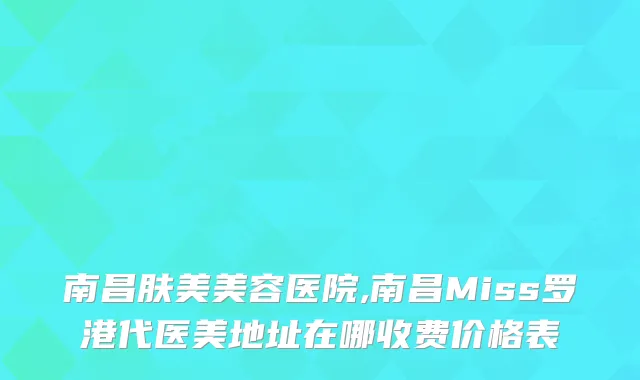 南昌肤美美容医院,南昌Miss罗港代医美地址在哪收费价格表
