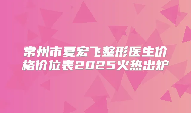 常州市夏宏飞整形医生价格价位表2025火热出炉