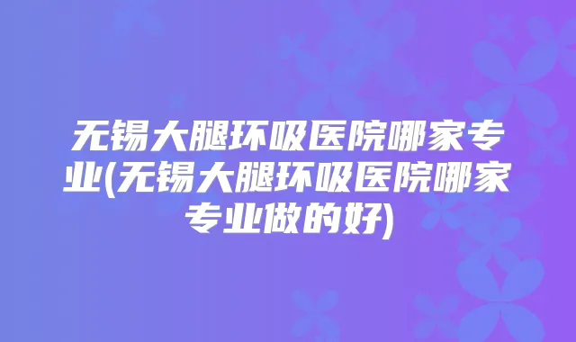 无锡大腿环吸医院哪家专业(无锡大腿环吸医院哪家专业做的好)