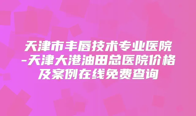 天津市丰唇技术专业医院-天津大港油田总医院价格及案例在线免费查询