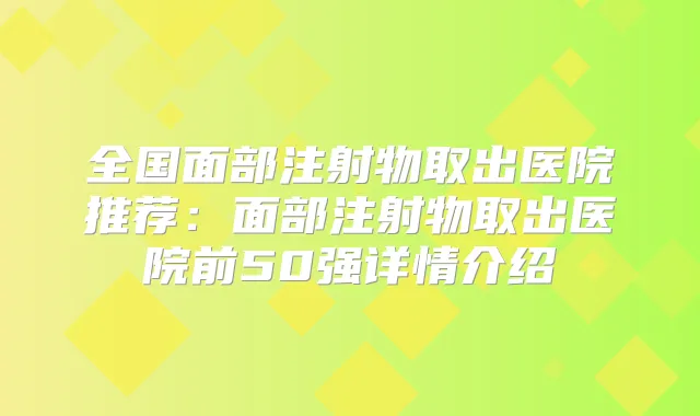 全国面部注射物取出医院推荐:面部注射物取出医院前50强详情介绍