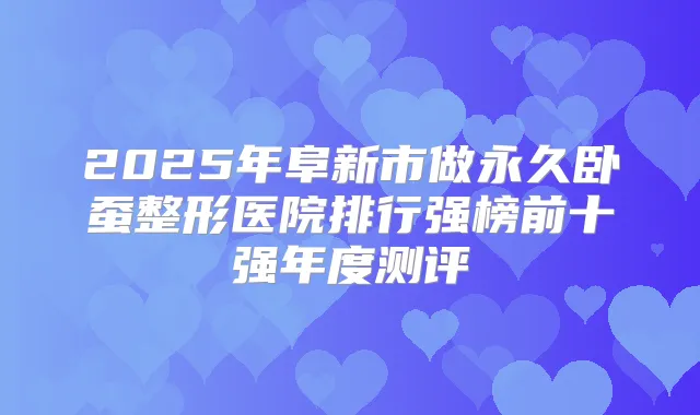 2025年阜新市做永久卧蚕整形医院排行强榜前十强年度测评