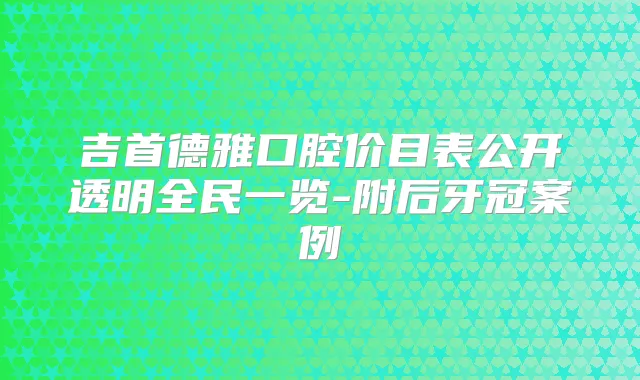 吉首德雅口腔价目表公开透明全民一览-附后牙冠案例