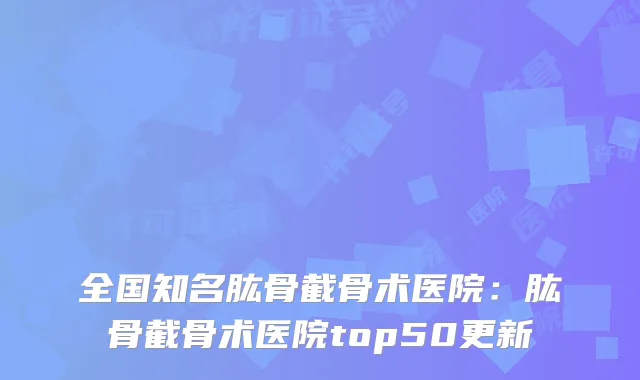 全国知名肱骨截骨术医院:肱骨截骨术医院top50更新