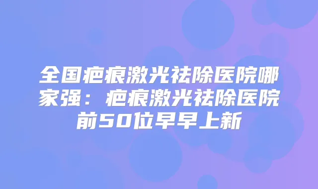 全国疤痕激光祛除医院哪家强：疤痕激光祛除医院前50位早早上新