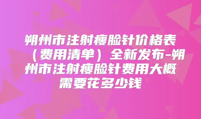 朔州市注射瘦脸针价格表(费用清单)全新发布-朔州市注射瘦脸针费用大概需要花多少钱