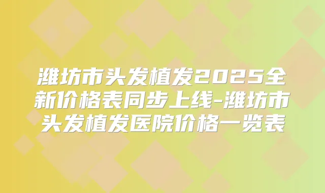 潍坊市头发植发2025全新价格表同步上线-潍坊市头发植发医院价格一览表