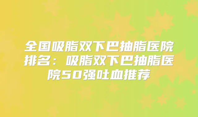 全国吸脂双下巴抽脂医院排名：吸脂双下巴抽脂医院50强吐血推荐