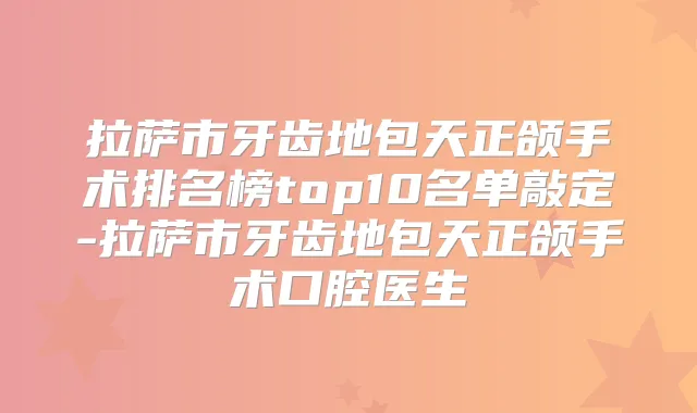 拉萨市牙齿地包天正颌手术排名榜top10名单敲定-拉萨市牙齿地包天正颌手术口腔医生