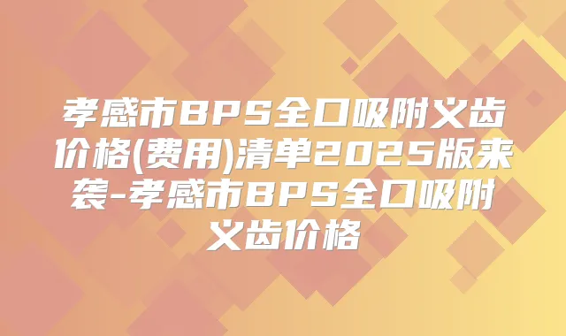 孝感市BPS全口吸附义齿价格(费用)清单2025版来袭-孝感市BPS全口吸附义齿价格