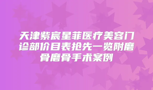 天津紫宸星菲医疗美容门诊部价目表抢先一览附磨骨磨骨手术案例