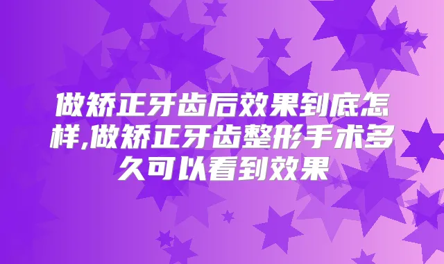 做矫正牙齿后效果到底怎样,做矫正牙齿整形手术多久可以看到效果