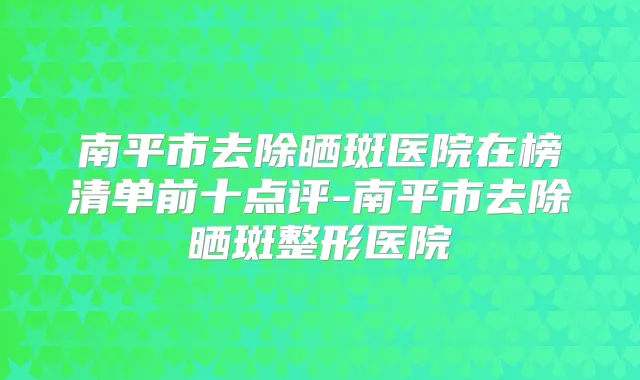 南平市去除晒斑医院在榜清单前十点评-南平市去除晒斑整形医院