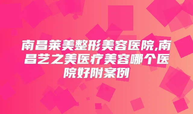 南昌莱美整形美容医院,南昌艺之美医疗美容哪个医院好附案例