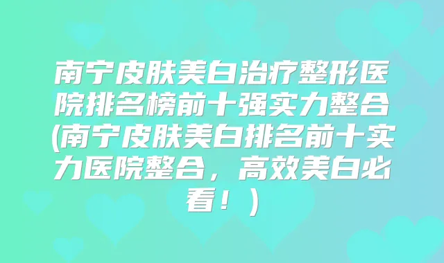 南宁皮肤美白整形医院排名榜前十强实力整合(南宁皮肤美白排名前十实力医院整合,高效美白必看!)