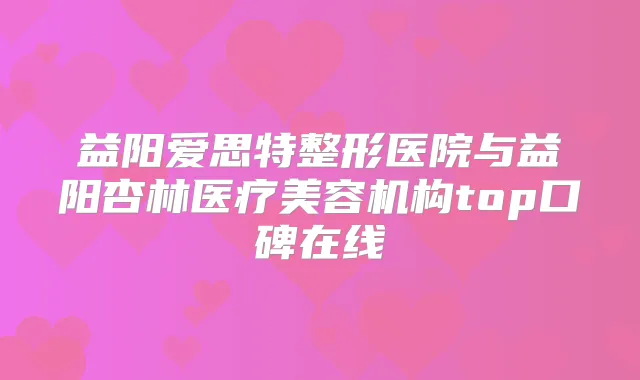 益阳爱思特整形医院与益阳杏林医疗美容机构top口碑在线