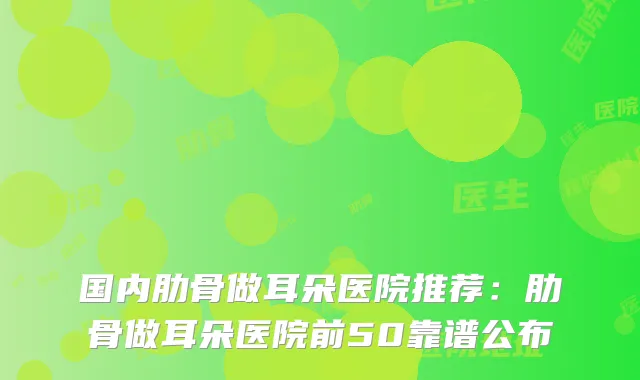 国内肋骨做耳朵医院推荐:肋骨做耳朵医院前50靠谱公布