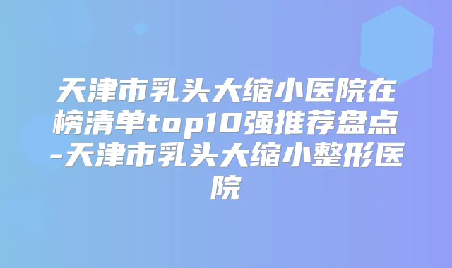 天津市乳头大缩小医院在榜清单top10强推荐盘点-天津市乳头大缩小整形医院