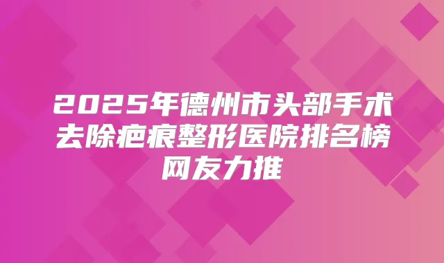2025年德州市头部手术去除疤痕整形医院排名榜网友力推