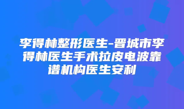 李得林整形医生-晋城市李得林医生手术拉皮电波靠谱机构医生安利