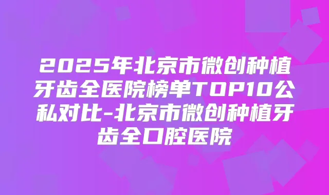 2025年北京市微创种植牙齿全医院榜单TOP10公私对比-北京市微创种植牙齿全口腔医院