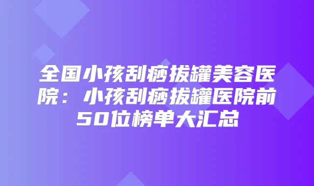 全国小孩刮痧拔罐美容医院:小孩刮痧拔罐医院前50位榜单大汇总
