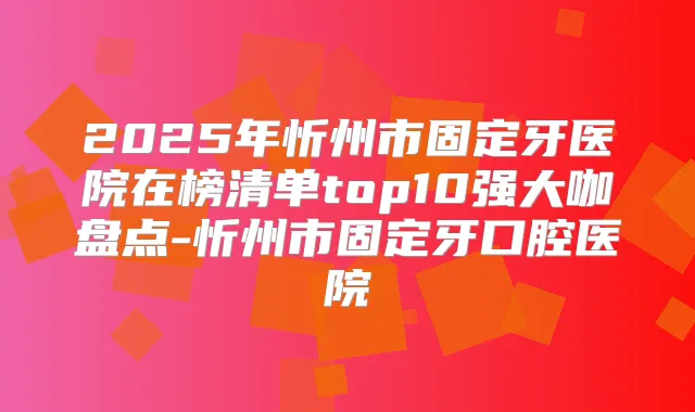 2025年忻州市固定牙医院在榜清单top10强大咖盘点-忻州市固定牙口腔医院
