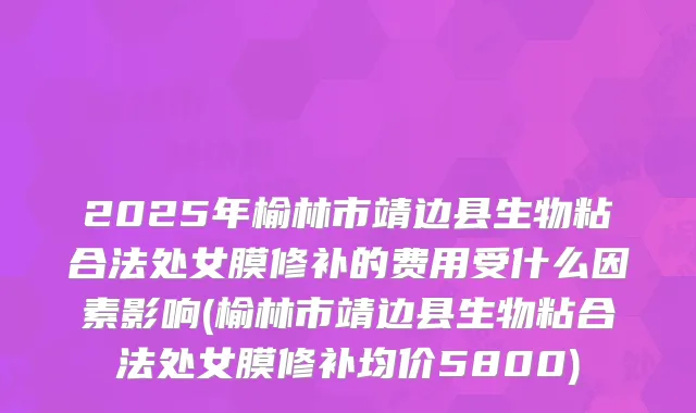 2025年榆林市靖边县生物粘合法处女膜修补的费用受什么因素影响(榆林市靖边县生物粘合法处女膜修补均价5800)