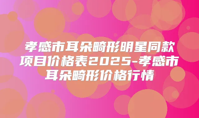 孝感市耳朵畸形明星同款项目价格表2025-孝感市耳朵畸形价格行情