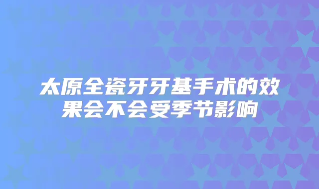 太原全瓷牙牙基手术的效果会不会受季节影响