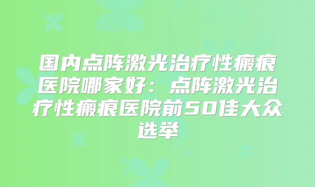 国内点阵激光性瘢痕医院哪家好:点阵激光性瘢痕医院前50佳大众选举