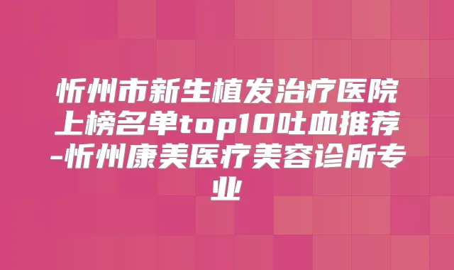 忻州市新生植发医院上榜名单top10吐血推荐-忻州康美医疗美容诊所专业
