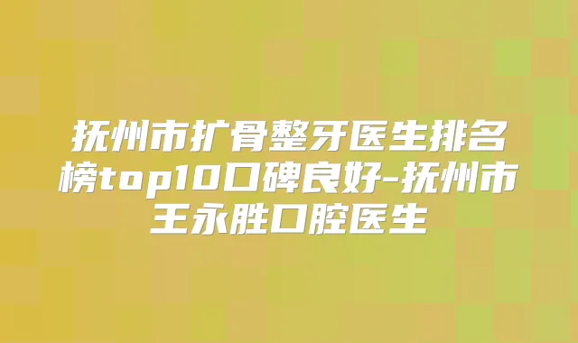 抚州市扩骨整牙医生排名榜top10口碑良好-抚州市王永胜口腔医生