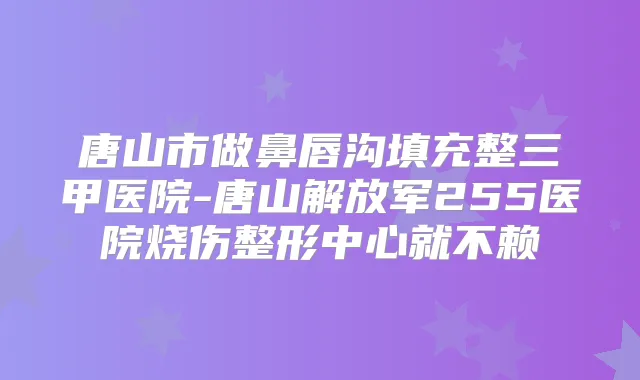 唐山市做鼻唇沟填充整三甲医院-唐山解放军255医院烧伤整形中心就不赖