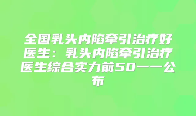 全国乳头内陷牵引好医生：乳头内陷牵引医生综合实力前50一一公布