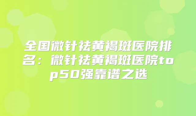 全国微针祛黄褐斑医院排名:微针祛黄褐斑医院top50强靠谱之选