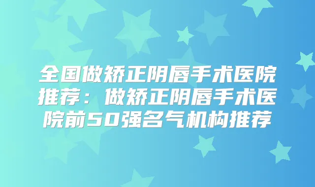 全国做矫正阴唇手术医院推荐:做矫正阴唇手术医院前50强名气机构推荐