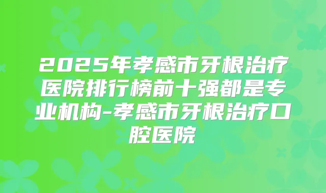 2025年孝感市牙根医院排行榜前十强都是专业机构-孝感市牙根口腔医院