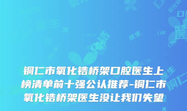 铜仁市氧化锆桥架口腔医生上榜清单前十强公认推荐-铜仁市氧化锆桥架医生没让我们失望