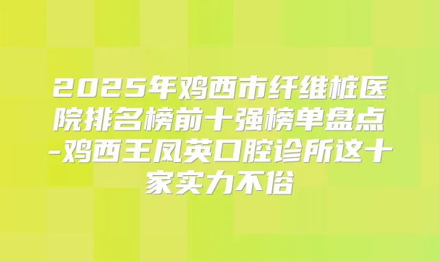 2025年鸡西市纤维桩医院排名榜前十强榜单盘点-鸡西王凤英口腔诊所这十家实力不俗