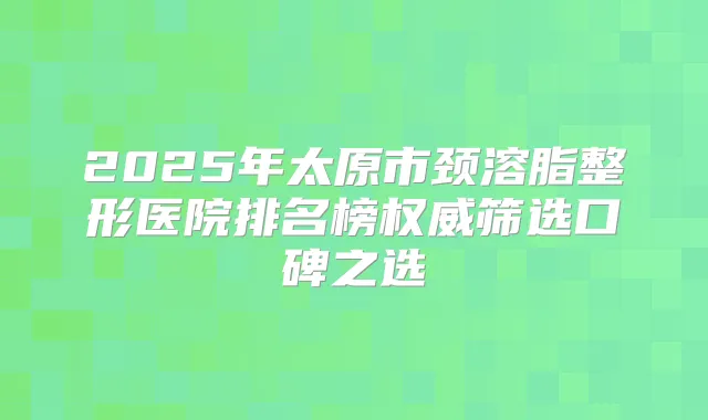 2025年太原市颈溶脂整形医院排名榜筛选口碑之选