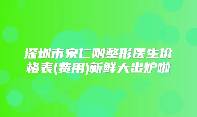 深圳市宋仁刚整形医生价格表(费用)新鲜大出炉啦