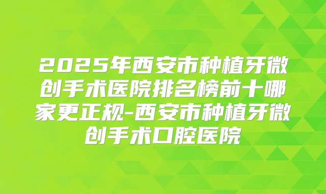 2025年西安市种植牙微创手术医院排名榜前十哪家更正规-西安市种植牙微创手术口腔医院