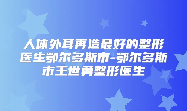 人体外耳再造好的整形医生鄂尔多斯市-鄂尔多斯市王世勇整形医生