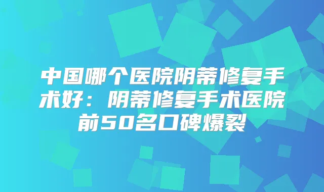 中国哪个医院阴蒂修复手术好:阴蒂修复手术医院前50名口碑爆裂