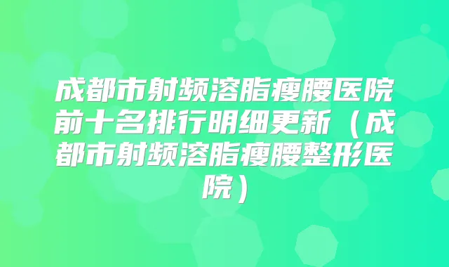 成都市射频溶脂瘦腰医院前十名排行明细更新(成都市射频溶脂瘦腰整形医院)